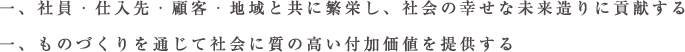 一、社員・仕入先・顧客・地域と共に繁栄し、社会の幸せな未来造りに貢献する
一、ものづくりを通じて社会に質の高い付加価値を提供する